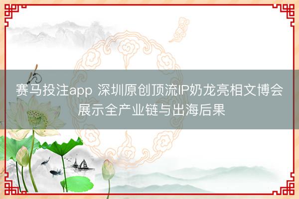 赛马投注app 深圳原创顶流IP奶龙亮相文博会 展示全产业链与出海后果