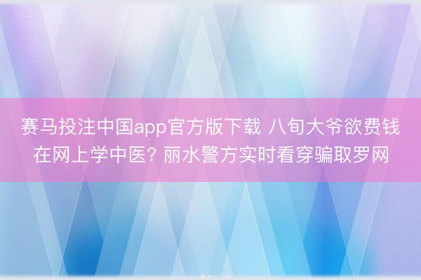 赛马投注中国app官方版下载 八旬大爷欲费钱在网上学中医? 丽水警方实时看穿骗取罗网