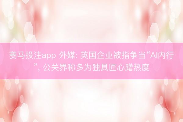 赛马投注app 外媒: 英国企业被指争当“AI内行”， 公关界称多为独具匠心蹭热度