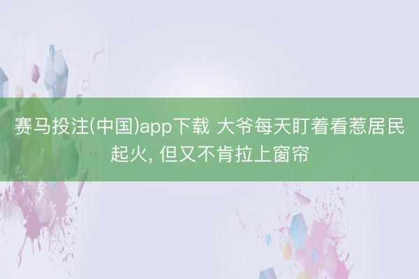 赛马投注(中国)app下载 大爷每天盯着看惹居民起火， 但又不肯拉上窗帘