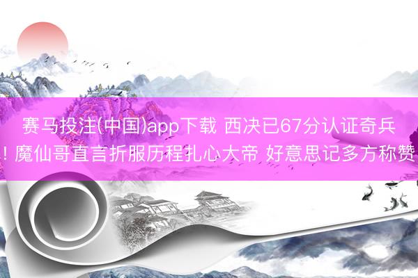 赛马投注(中国)app下载 西决已67分认证奇兵! 魔仙哥直言折服历程扎心大帝 好意思记多方称赞