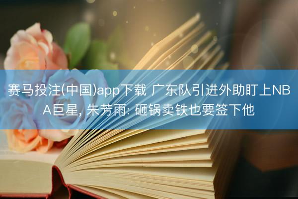 赛马投注(中国)app下载 广东队引进外助盯上NBA巨星， 朱芳雨: 砸锅卖铁也要签下他