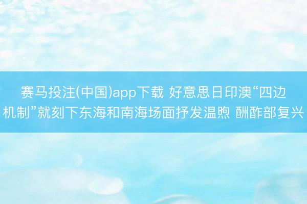 赛马投注(中国)app下载 好意思日印澳“四边机制”就刻下东海和南海场面抒发温煦 酬酢部复兴