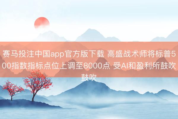 赛马投注中国app官方版下载 高盛战术师将标普500指数指标点位上调至8000点 受AI和盈利所鼓吹