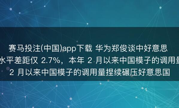 赛马投注(中国)app下载 华为郑俊谈中好意思 AI 竞争：模子举座水平差距仅 2.7%，本年 2 月以来中国模子的调用量捏续碾压好意思国