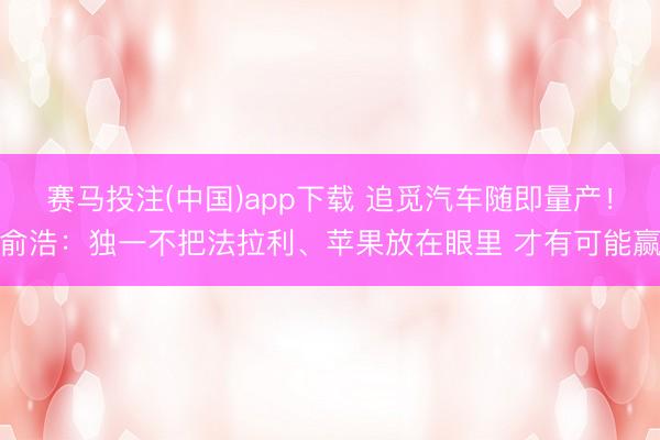 赛马投注(中国)app下载 追觅汽车随即量产！俞浩：独一不把法拉利、苹果放在眼里 才有可能赢