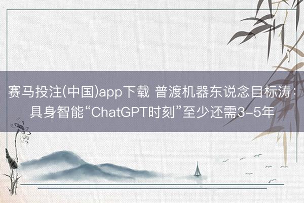 赛马投注(中国)app下载 普渡机器东说念目标涛:具身智能“ChatGPT时刻”至少还需3-5年