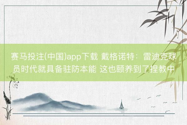 赛马投注(中国)app下载 戴格诺特：雷迪克球员时代就具备驻防本能 这也颐养到了捏教中