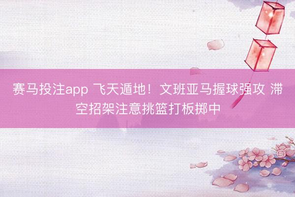 赛马投注app 飞天遁地！文班亚马握球强攻 滞空招架注意挑篮打板掷中