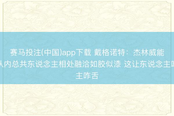赛马投注(中国)app下载 戴格诺特：杰林威能和队内总共东说念主相处融洽如胶似漆 这让东说念主咋舌