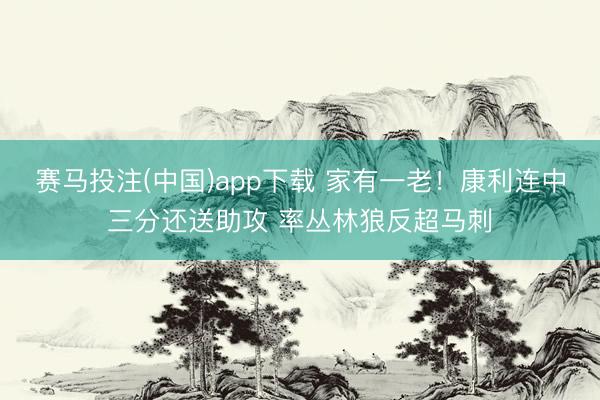 赛马投注(中国)app下载 家有一老！康利连中三分还送助攻 率丛林狼反超马刺