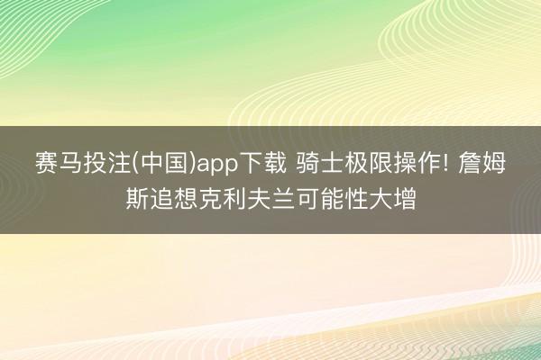 赛马投注(中国)app下载 骑士极限操作! 詹姆斯追想克利夫兰可能性大增