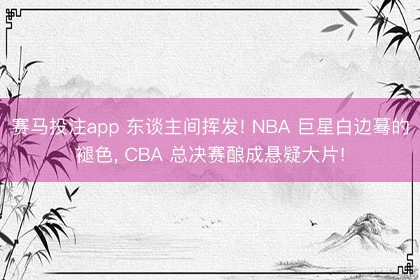 赛马投注app 东谈主间挥发! NBA 巨星白边蓦的褪色， CBA 总决赛酿成悬疑大片!
