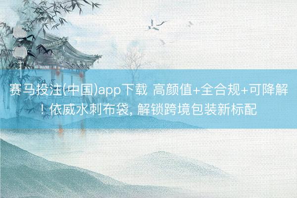 赛马投注(中国)app下载 高颜值+全合规+可降解! 依威水刺布袋, 解锁跨境包装新标配