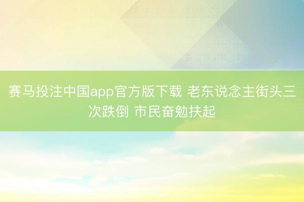 赛马投注中国app官方版下载 老东说念主街头三次跌倒 市民奋勉扶起