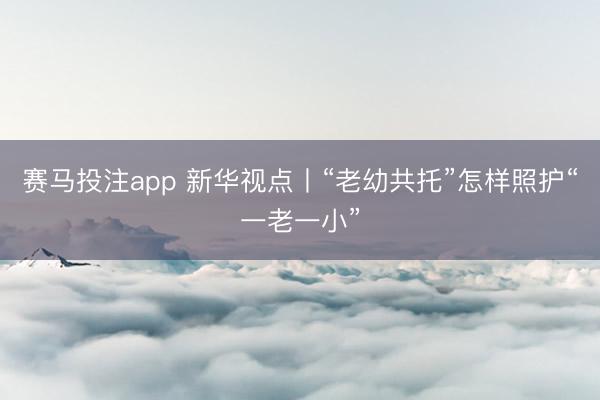赛马投注app 新华视点丨“老幼共托”怎样照护“一老一小”