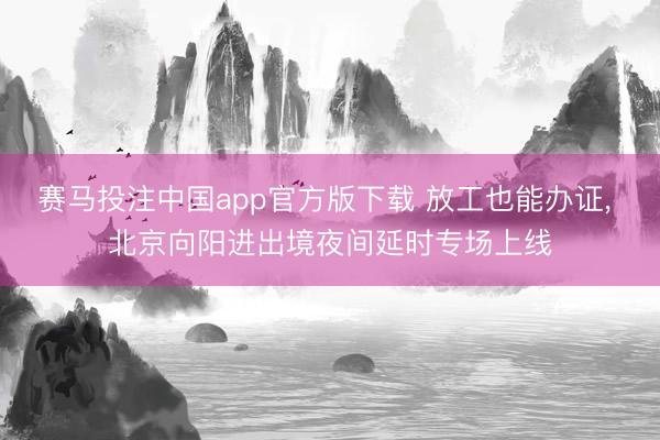 赛马投注中国app官方版下载 放工也能办证， 北京向阳进出境夜间延时专场上线
