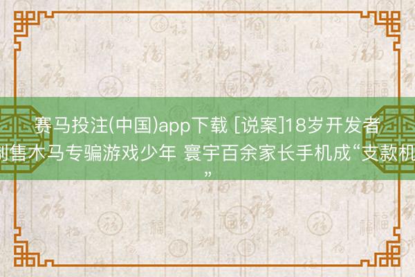 赛马投注(中国)app下载 [说案]18岁开发者制售木马专骗游戏少年 寰宇百余家长手机成“支款机”