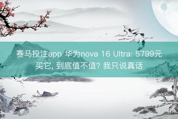 赛马投注app 华为nova 16 Ultra: 5799元买它, 到底值不值? 我只说真话