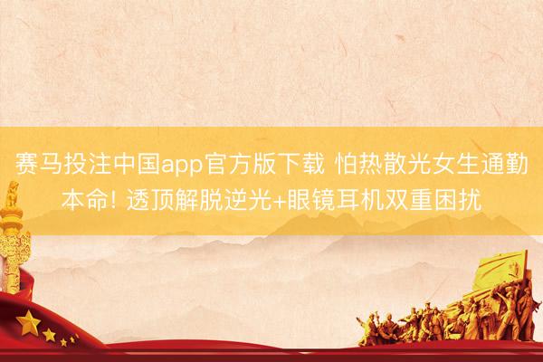 赛马投注中国app官方版下载 怕热散光女生通勤本命! 透顶解脱逆光+眼镜耳机双重困扰