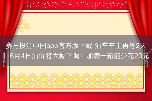 赛马投注中国app官方版下载 油车车主再等2天！6月4日油价将大幅下调：加满一箱能少花20元