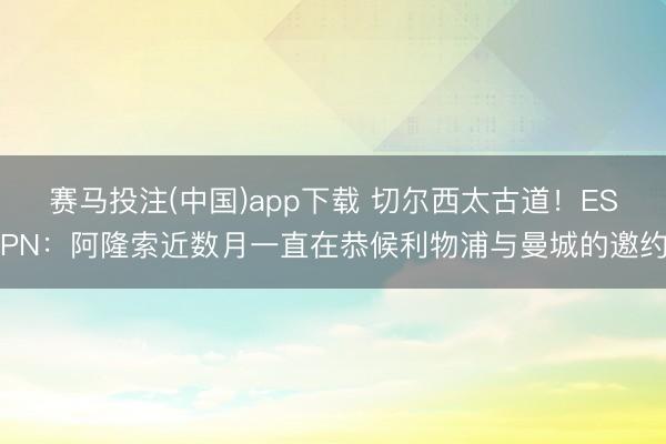 赛马投注(中国)app下载 切尔西太古道！ESPN：阿隆索近数月一直在恭候利物浦与曼城的邀约