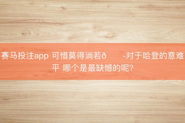 赛马投注app 可惜莫得淌若😭对于哈登的意难平 哪个是最缺憾的呢？