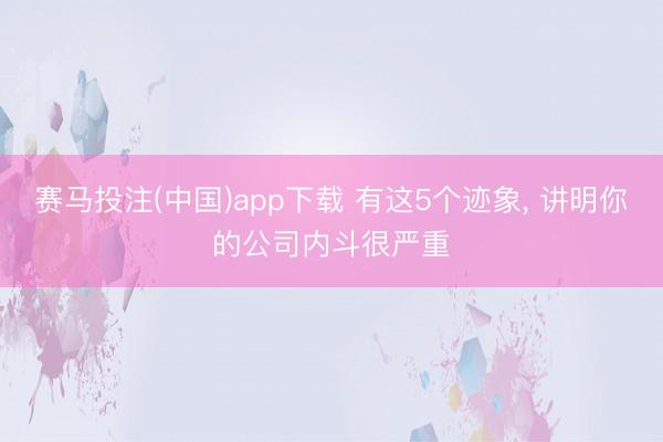 赛马投注(中国)app下载 有这5个迹象， 讲明你的公司内斗很严重