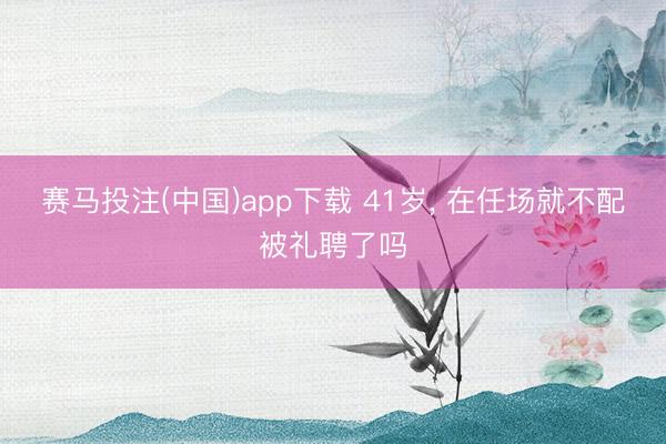 赛马投注(中国)app下载 41岁， 在任场就不配被礼聘了吗