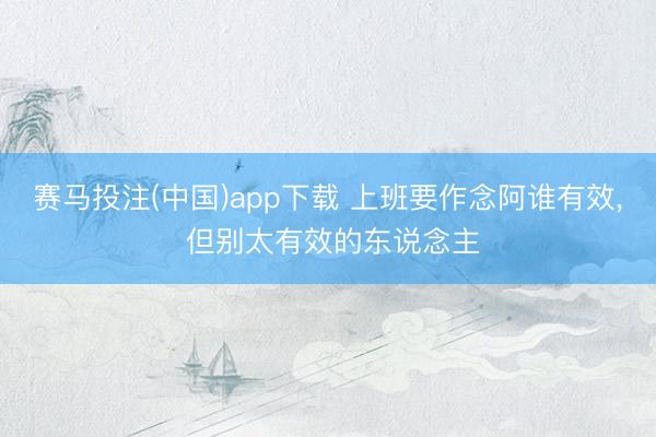 赛马投注(中国)app下载 上班要作念阿谁有效, 但别太有效的东说念主