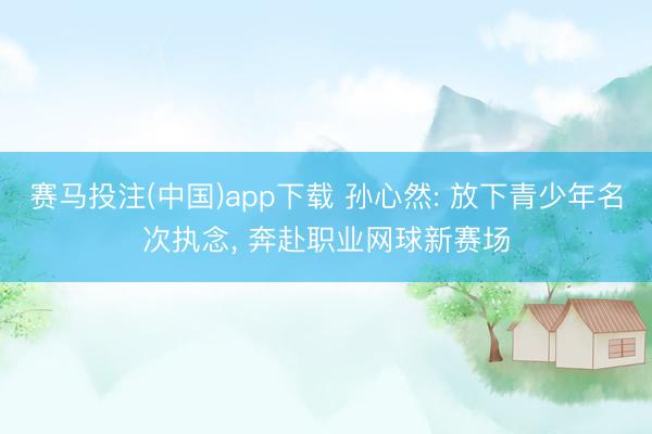 赛马投注(中国)app下载 孙心然: 放下青少年名次执念， 奔赴职业网球新赛场