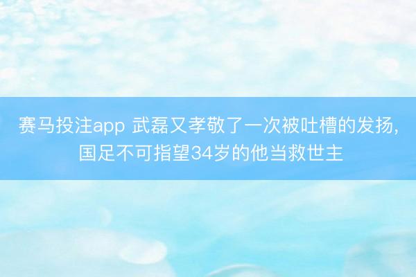 赛马投注app 武磊又孝敬了一次被吐槽的发扬， 国足不可指望34岁的他当救世主
