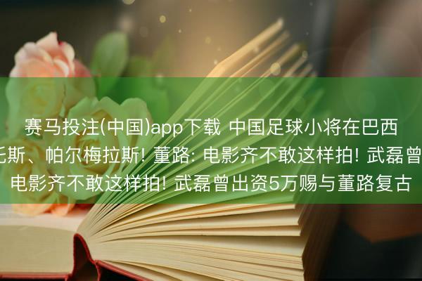 赛马投注(中国)app下载 中国足球小将在巴西准备迎战圣保罗、桑托斯、帕尔梅拉斯! 董路: 电影齐不敢这样拍! 武磊曾出资5万赐与董路复古