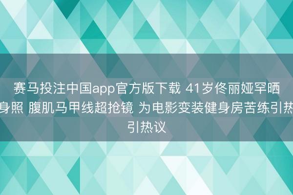 赛马投注中国app官方版下载 41岁佟丽娅罕晒健身照 腹肌马甲线超抢镜 为电影变装健身房苦练引热议