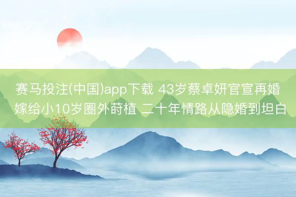 赛马投注(中国)app下载 43岁蔡卓妍官宣再婚 嫁给小10岁圈外莳植 二十年情路从隐婚到坦白