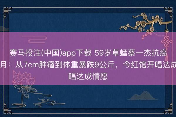 赛马投注(中国)app下载 59岁草蜢蔡一杰抗癌18个月：从7cm肿瘤到体重暴跌9公斤，今红馆开唱达成情愿