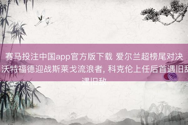 赛马投注中国app官方版下载 爱尔兰超榜尾对决: 沃特福德迎战斯莱戈流浪者， 科克伦上任后首遇旧敌