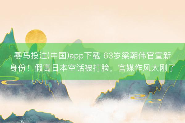 赛马投注(中国)app下载 63岁梁朝伟官宣新身份！假寓日本空话被打脸，官媒作风太刚了