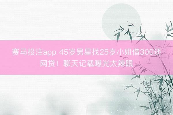 赛马投注app 45岁男星找25岁小姐借300还网贷！聊天记载曝光太辣眼
