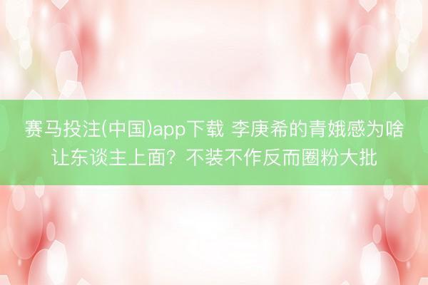 赛马投注(中国)app下载 李庚希的青娥感为啥让东谈主上面？不装不作反而圈粉大批