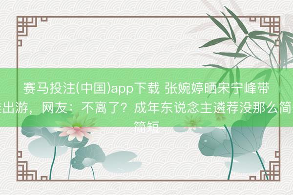 赛马投注(中国)app下载 张婉婷晒宋宁峰带娃出游，网友：不离了？成年东说念主遴荐没那么简短