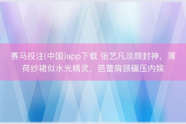 赛马投注(中国)app下载 张艺凡淡颜封神，薄荷纱裙似水光精灵，芭蕾肩颈碾压内娱