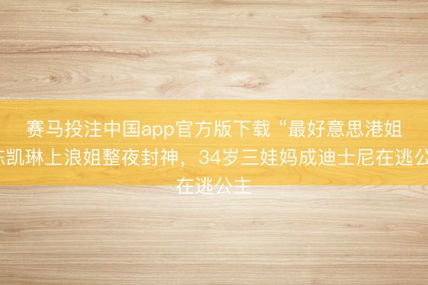 赛马投注中国app官方版下载 “最好意思港姐”陈凯琳上浪姐整夜封神,34岁三娃妈成迪士尼在逃公主