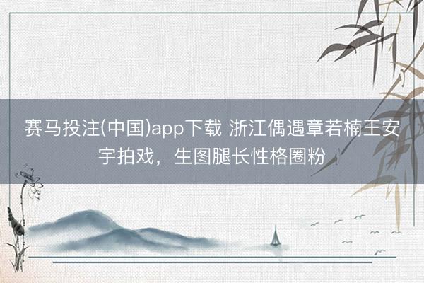 赛马投注(中国)app下载 浙江偶遇章若楠王安宇拍戏，生图腿长性格圈粉
