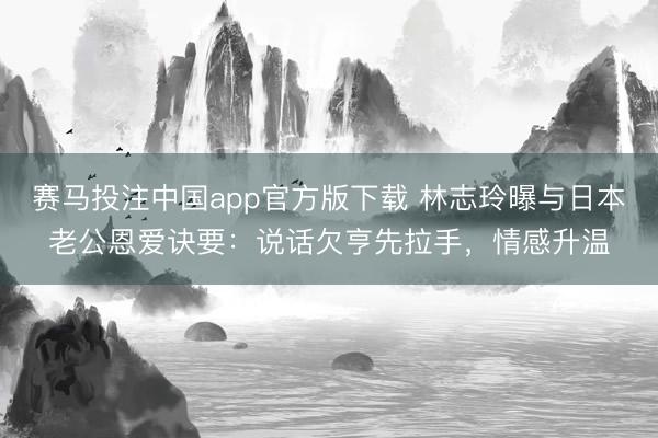 赛马投注中国app官方版下载 林志玲曝与日本老公恩爱诀要：说话欠亨先拉手，情感升温