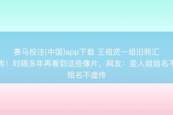 赛马投注(中国)app下载 王祖贤一组旧照汇集疯传！时隔多年再看到这些像片，网友：圣人姐姐名不虚传