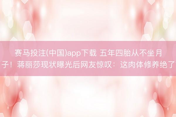赛马投注(中国)app下载 五年四胎从不坐月子！蒋丽莎现状曝光后网友惊叹：这肉体修养绝了