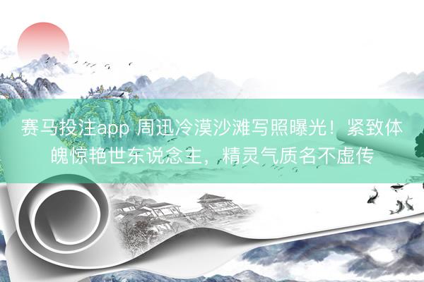 赛马投注app 周迅冷漠沙滩写照曝光！紧致体魄惊艳世东说念主，精灵气质名不虚传