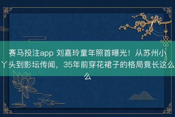 赛马投注app 刘嘉玲童年照首曝光!从苏州小丫头到影坛传闻,35年前穿花裙子的格局竟长这么