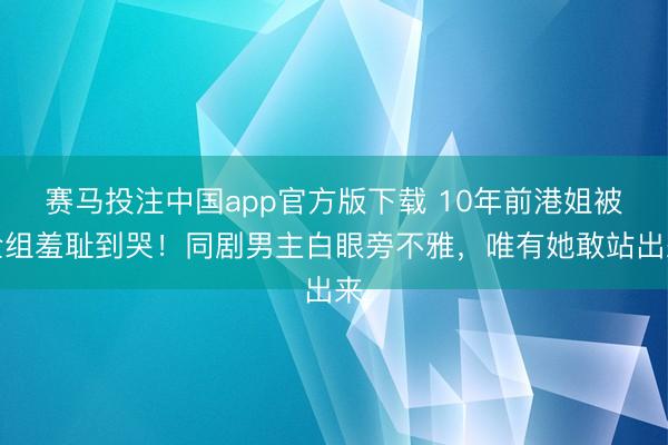 赛马投注中国app官方版下载 10年前港姐被全组羞耻到哭！同剧男主白眼旁不雅，唯有她敢站出来
